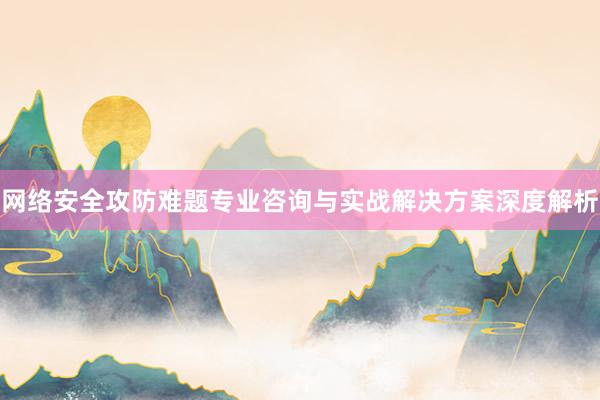 网络安全攻防难题专业咨询与实战解决方案深度解析