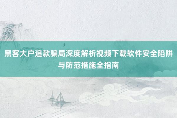 黑客大户追款骗局深度解析视频下载软件安全陷阱与防范措施全指南