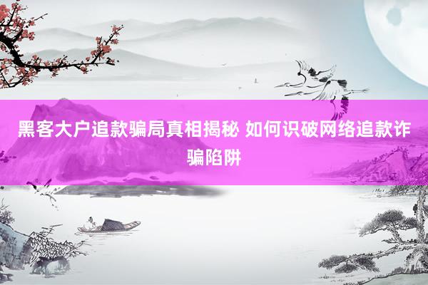 黑客大户追款骗局真相揭秘 如何识破网络追款诈骗陷阱