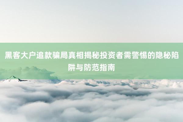 黑客大户追款骗局真相揭秘投资者需警惕的隐秘陷阱与防范指南
