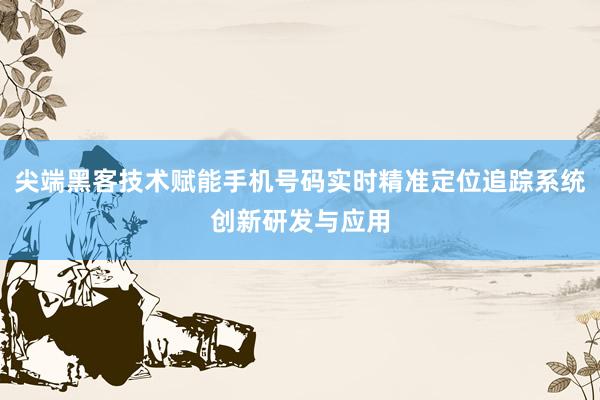 尖端黑客技术赋能手机号码实时精准定位追踪系统创新研发与应用