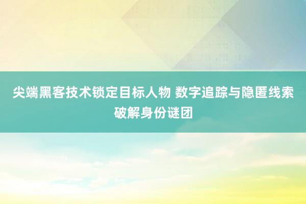 尖端黑客技术锁定目标人物 数字追踪与隐匿线索破解身份谜团