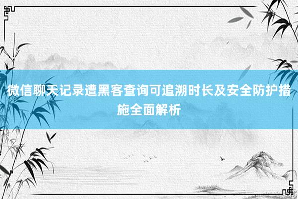 微信聊天记录遭黑客查询可追溯时长及安全防护措施全面解析