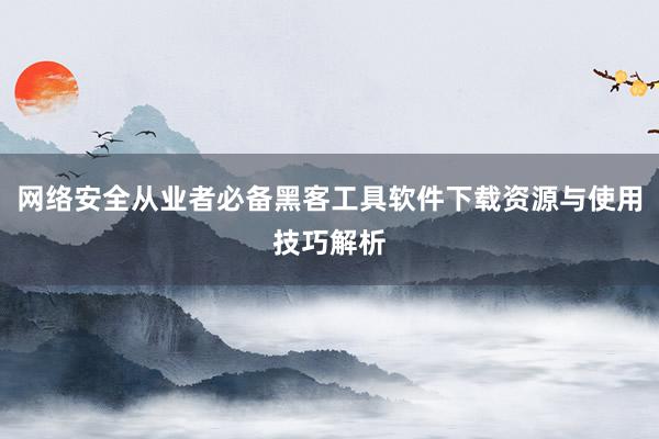 网络安全从业者必备黑客工具软件下载资源与使用技巧解析