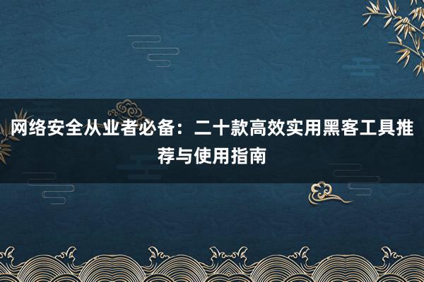 网络安全从业者必备：二十款高效实用黑客工具推荐与使用指南