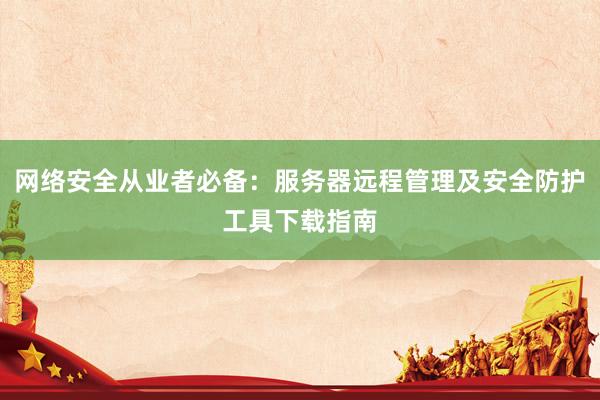 网络安全从业者必备：服务器远程管理及安全防护工具下载指南