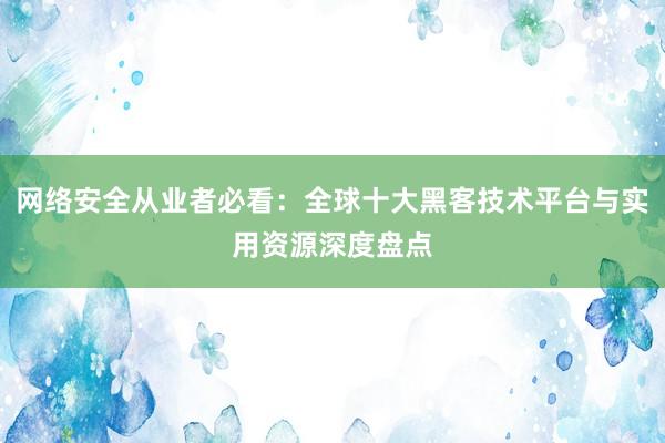 网络安全从业者必看：全球十大黑客技术平台与实用资源深度盘点