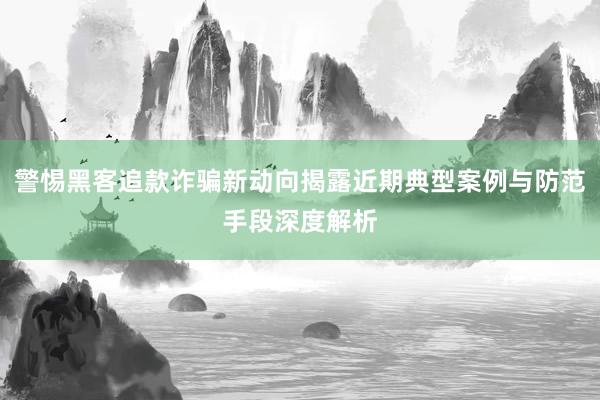 警惕黑客追款诈骗新动向揭露近期典型案例与防范手段深度解析