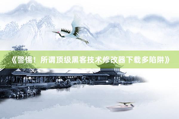 《警惕！所谓顶级黑客技术修改器下载多陷阱》